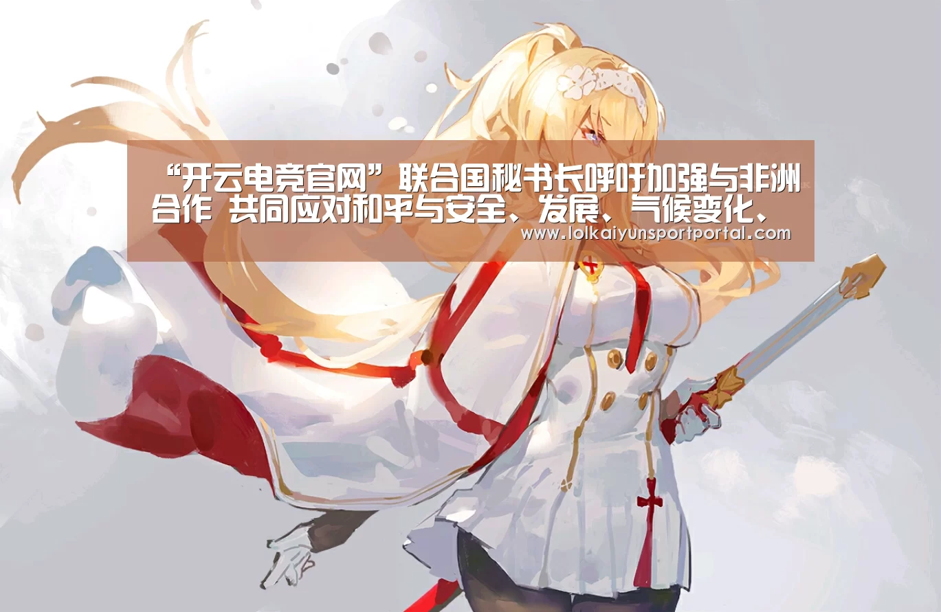 “开云电竞官网”联合国秘书长呼吁加强与非洲合作 共同应对和平与安全、发展、气候变化、移民和反腐挑战(图1) 开云电竞