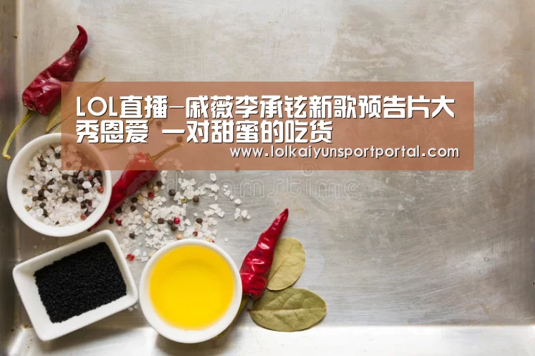 LOL直播-戚薇李承铉新歌预告片大秀恩爱 一对甜蜜的吃货(图1) 开云电竞官网