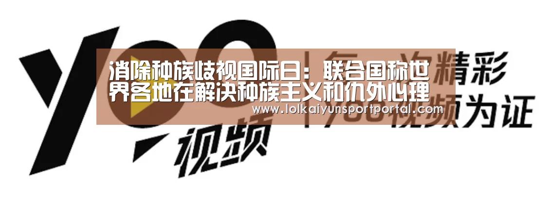 消除种族歧视国际日:联合国称世界各地在解决种族主义和仇外心理方面几无进展“开云电竞官网”(图1) 开云电竞