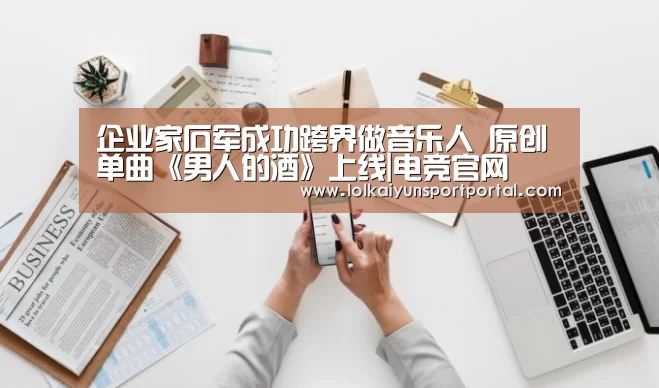 企业家石军成功跨界做音乐人 原创单曲《男人的酒》上线|电竞官网(图1) 开云电竞
