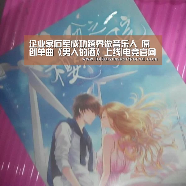 企业家石军成功跨界做音乐人 原创单曲《男人的酒》上线|电竞官网(图4) LOL直播