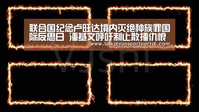 联合国纪念卢旺达境内灭绝种族罪国际反思日 潘基文呼吁制止散播仇恨言论:电竞官网(图2) 开云电竞